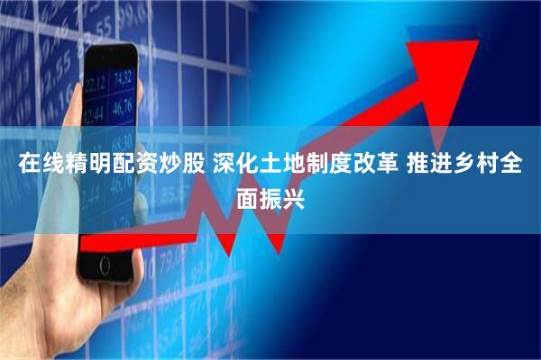在线精明配资炒股 深化土地制度改革 推进乡村全面振兴